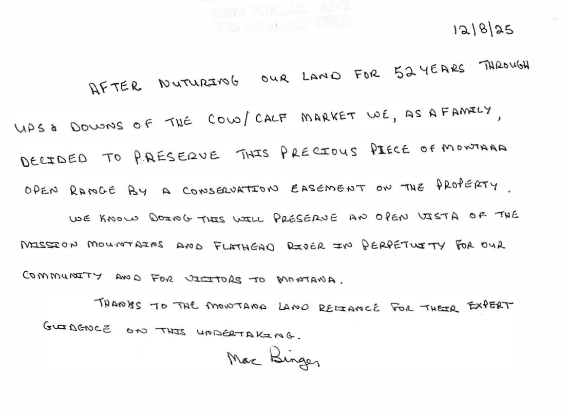 handwritten letter reading, "12/18/25 After nurturing our land for 52 years through ups and downs of the cow/calf market, we, as a family, decided to preserve this precious piece of Montana open range by a conservation easement on the property. We know doing this will preserve an open vista of the Mission Mountains and Flathead River in perpetuity for our community and for visitors to montana. Thanks to the Montana Land Reliance for their expert guidance on this undertaking. Mac Binger"